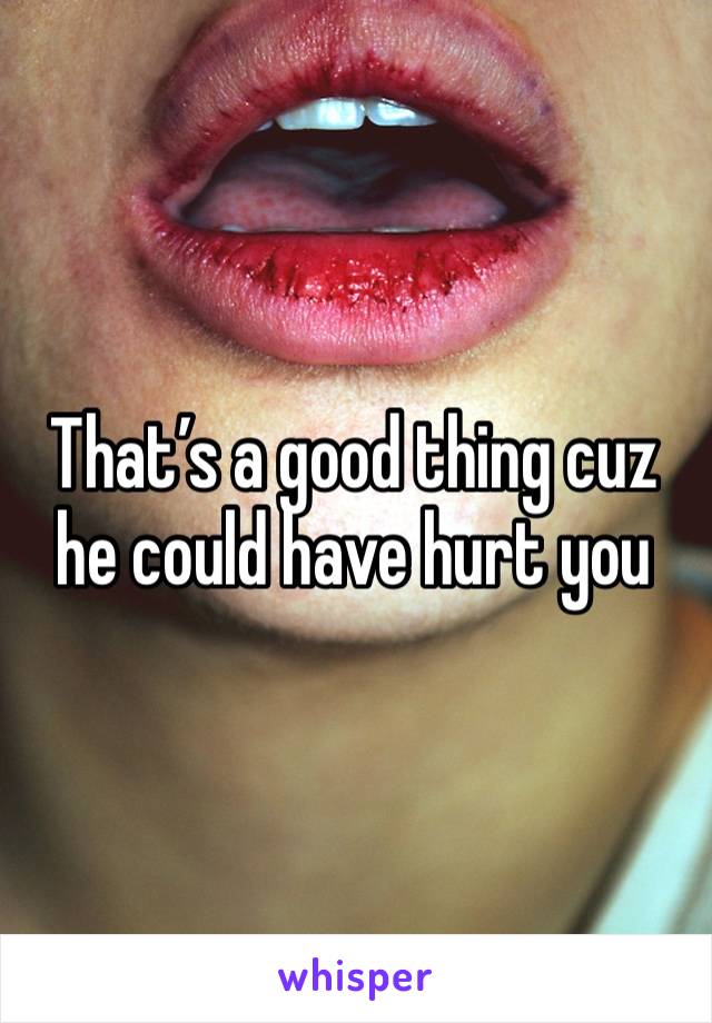 That’s a good thing cuz he could have hurt you 