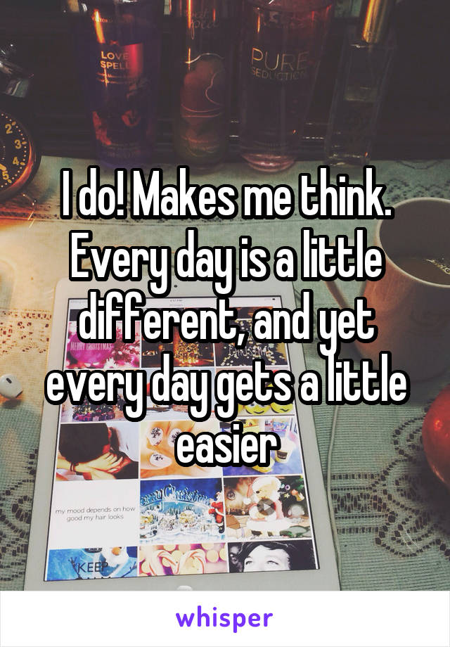 I do! Makes me think. Every day is a little different, and yet every day gets a little easier