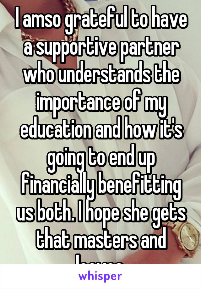 I amso grateful to have a supportive partner who understands the importance of my education and how it's going to end up financially benefitting us both. I hope she gets that masters and leaves 