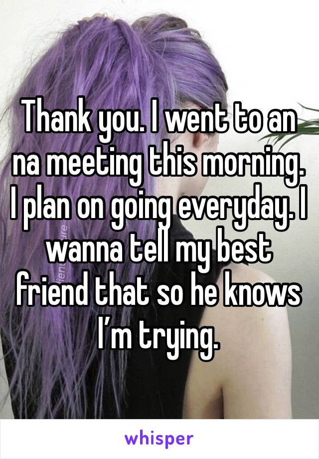 Thank you. I went to an na meeting this morning. I plan on going everyday. I wanna tell my best friend that so he knows I’m trying.