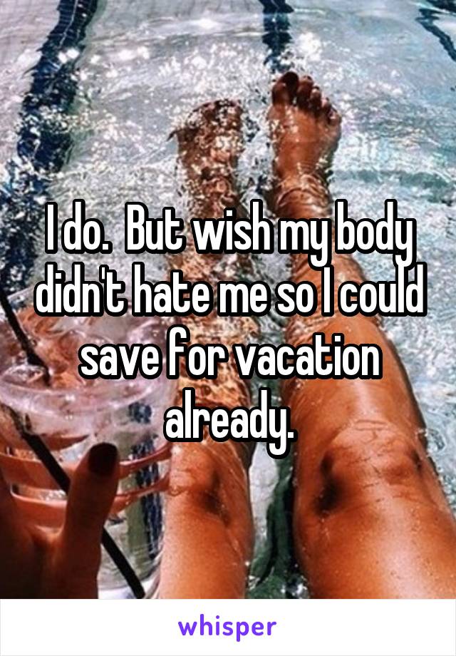 I do.  But wish my body didn't hate me so I could save for vacation already.