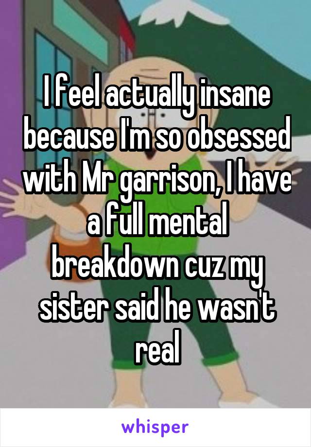 I feel actually insane because I'm so obsessed with Mr garrison, I have a full mental breakdown cuz my sister said he wasn't real