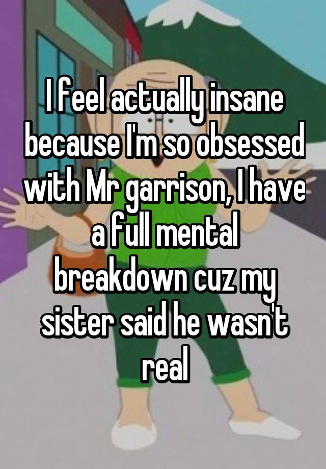 I feel actually insane because I'm so obsessed with Mr garrison, I have a full mental breakdown cuz my sister said he wasn't real