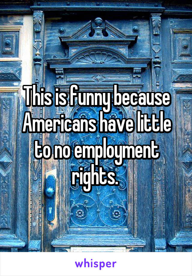 This is funny because Americans have little to no employment rights. 