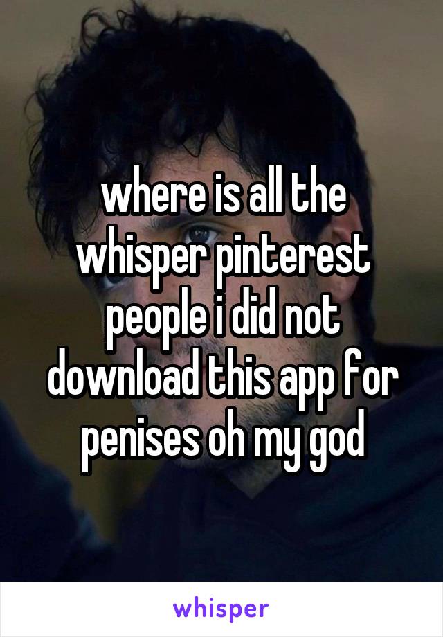 where is all the whisper pinterest people i did not download this app for penises oh my god