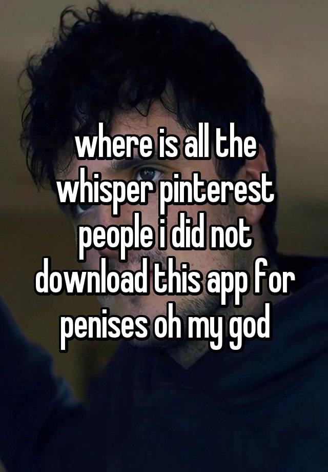 where is all the whisper pinterest people i did not download this app for penises oh my god