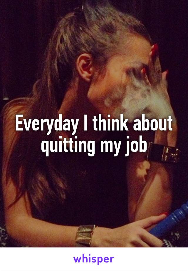 Everyday I think about quitting my job