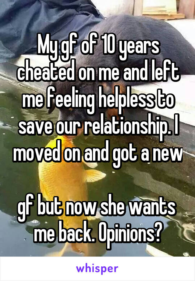 My gf of 10 years cheated on me and left me feeling helpless to save our relationship. I moved on and got a new 
gf but now she wants 
me back. Opinions?