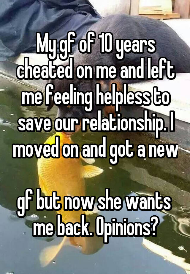 My gf of 10 years cheated on me and left me feeling helpless to save our relationship. I moved on and got a new 
gf but now she wants 
me back. Opinions?