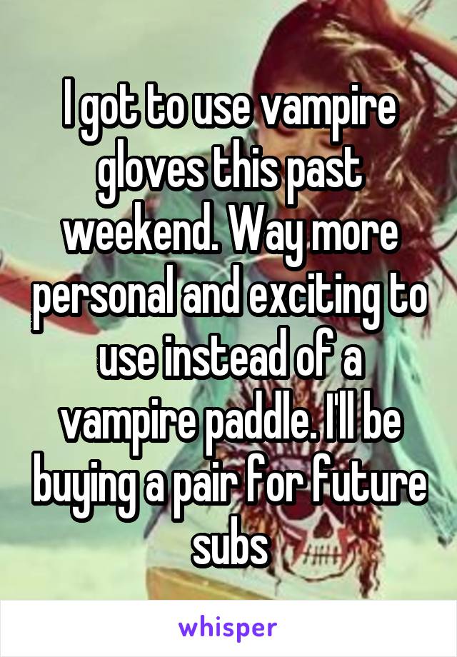 I got to use vampire gloves this past weekend. Way more personal and exciting to use instead of a vampire paddle. I'll be buying a pair for future subs