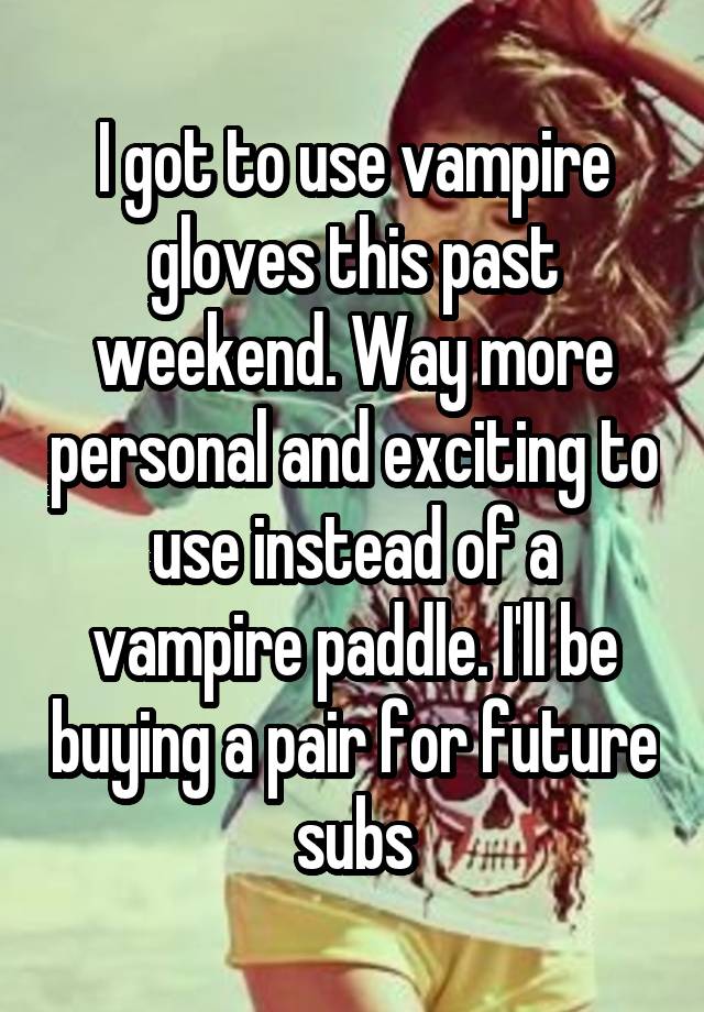 I got to use vampire gloves this past weekend. Way more personal and exciting to use instead of a vampire paddle. I'll be buying a pair for future subs