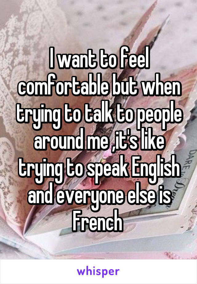 I want to feel comfortable but when trying to talk to people around me ,it's like trying to speak English and everyone else is French 