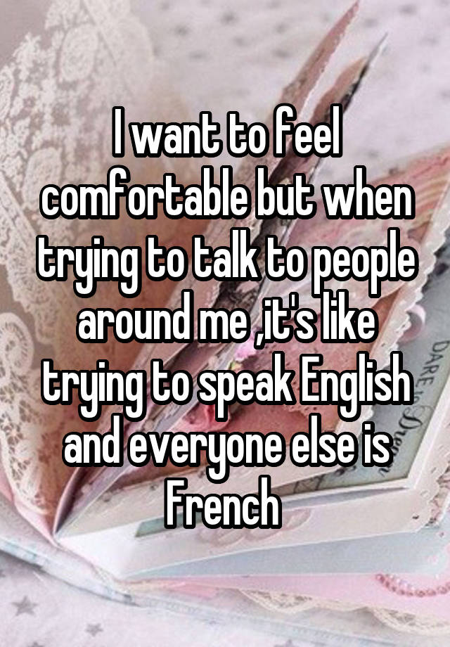 I want to feel comfortable but when trying to talk to people around me ,it's like trying to speak English and everyone else is French 