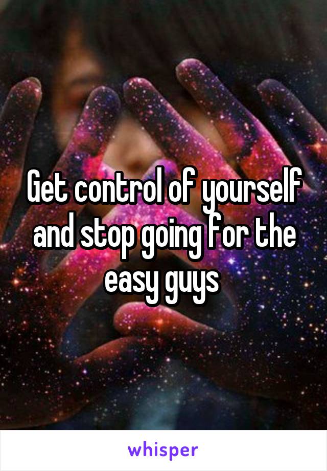 Get control of yourself and stop going for the easy guys 