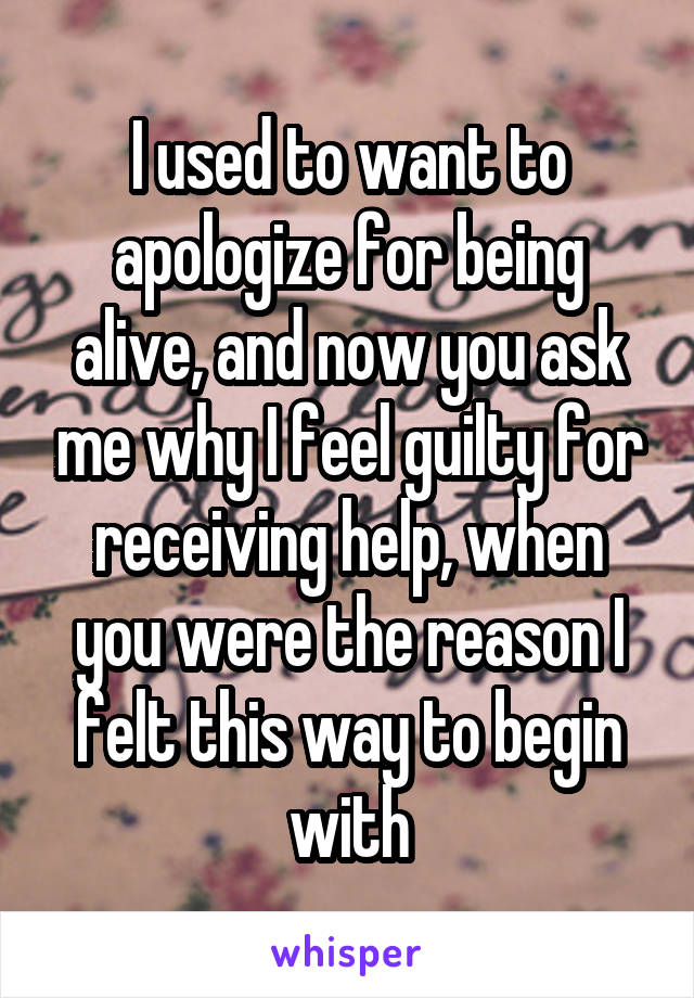 I used to want to apologize for being alive, and now you ask me why I feel guilty for receiving help, when you were the reason I felt this way to begin with