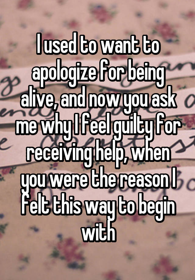 I used to want to apologize for being alive, and now you ask me why I feel guilty for receiving help, when you were the reason I felt this way to begin with