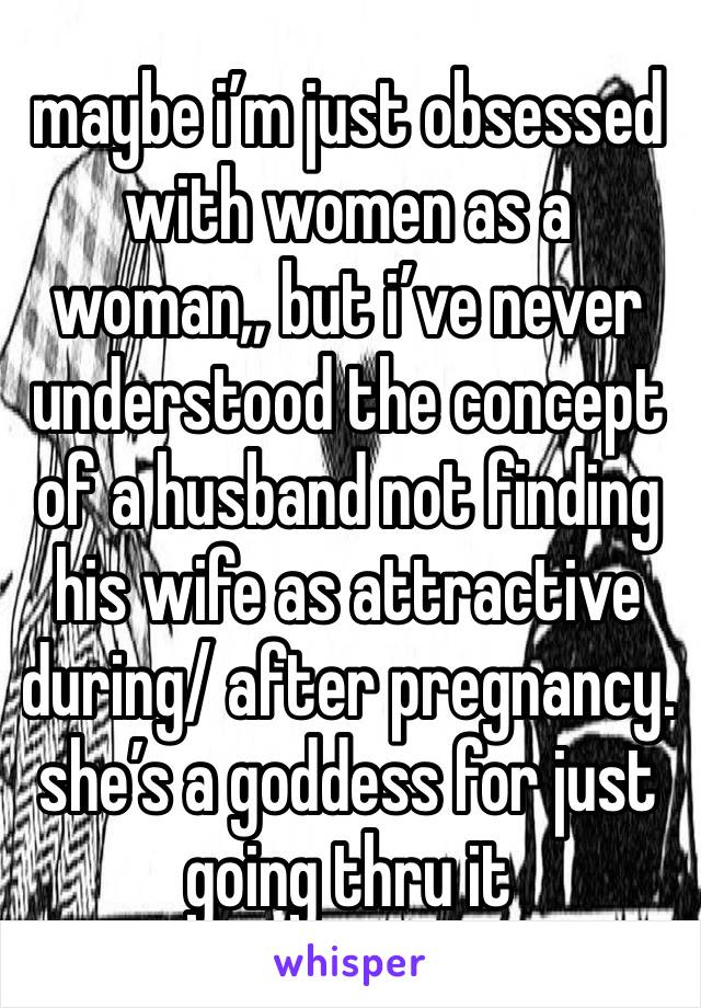 maybe i’m just obsessed with women as a woman,, but i’ve never understood the concept of a husband not finding his wife as attractive during/ after pregnancy. she’s a goddess for just going thru it 