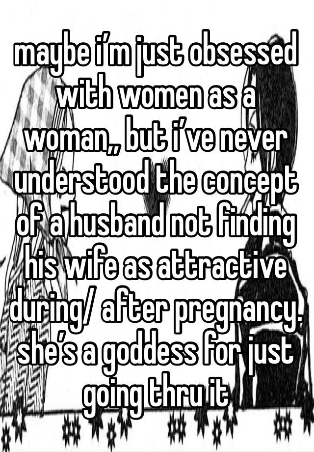 maybe i’m just obsessed with women as a woman,, but i’ve never understood the concept of a husband not finding his wife as attractive during/ after pregnancy. she’s a goddess for just going thru it 