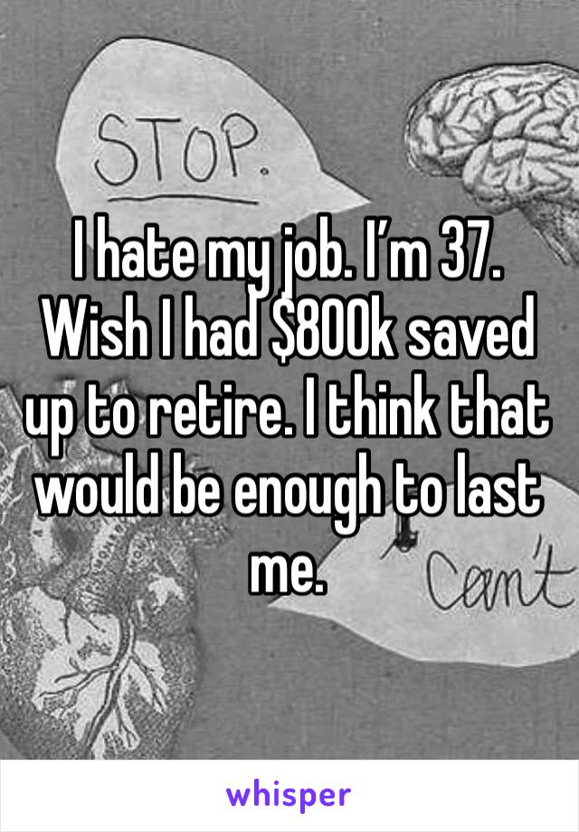 I hate my job. I’m 37. Wish I had $800k saved up to retire. I think that would be enough to last me. 