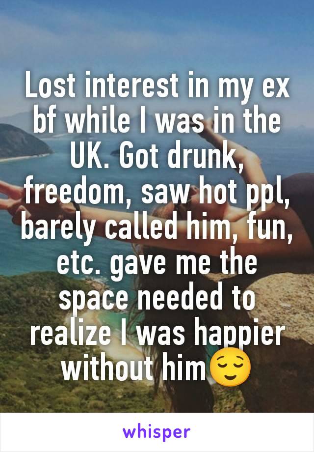 Lost interest in my ex bf while I was in the UK. Got drunk, freedom, saw hot ppl, barely called him, fun, etc. gave me the space needed to realize I was happier without him😌