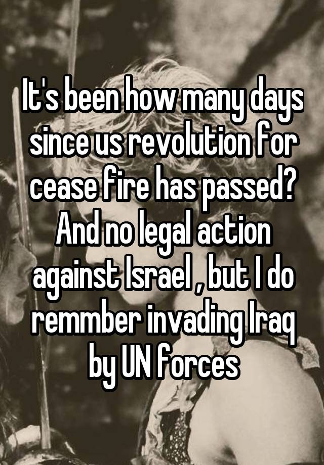 It's been how many days since us revolution for cease fire has passed? And no legal action against Israel , but I do remmber invading Iraq by UN forces