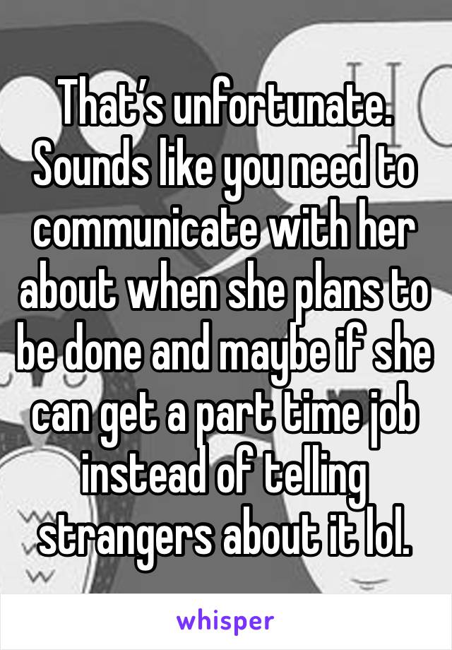 That’s unfortunate. Sounds like you need to communicate with her about when she plans to be done and maybe if she can get a part time job instead of telling strangers about it lol.