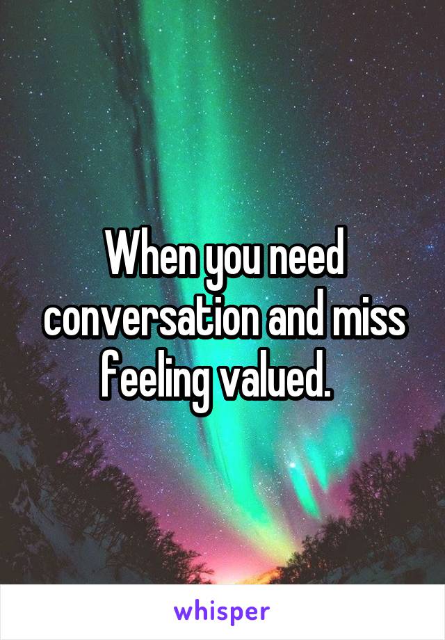 When you need conversation and miss feeling valued.  