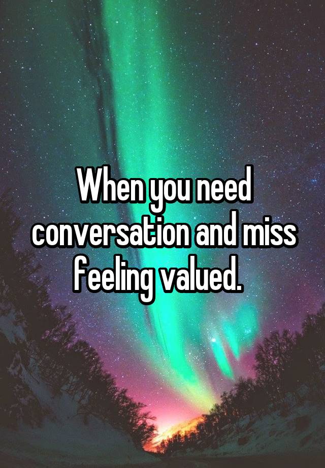 When you need conversation and miss feeling valued.  