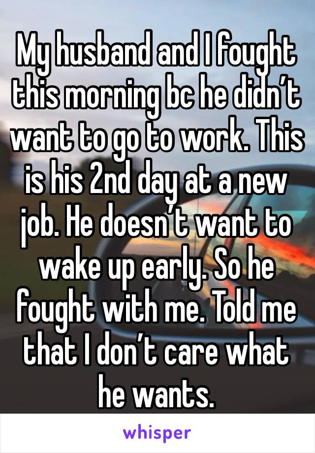 My husband and I fought this morning bc he didn’t want to go to work. This is his 2nd day at a new job. He doesn’t want to wake up early. So he fought with me. Told me that I don’t care what he wants.