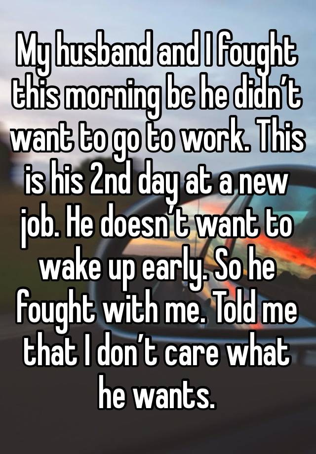 My husband and I fought this morning bc he didn’t want to go to work. This is his 2nd day at a new job. He doesn’t want to wake up early. So he fought with me. Told me that I don’t care what he wants.