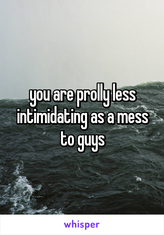 you are prolly less intimidating as a mess to guys