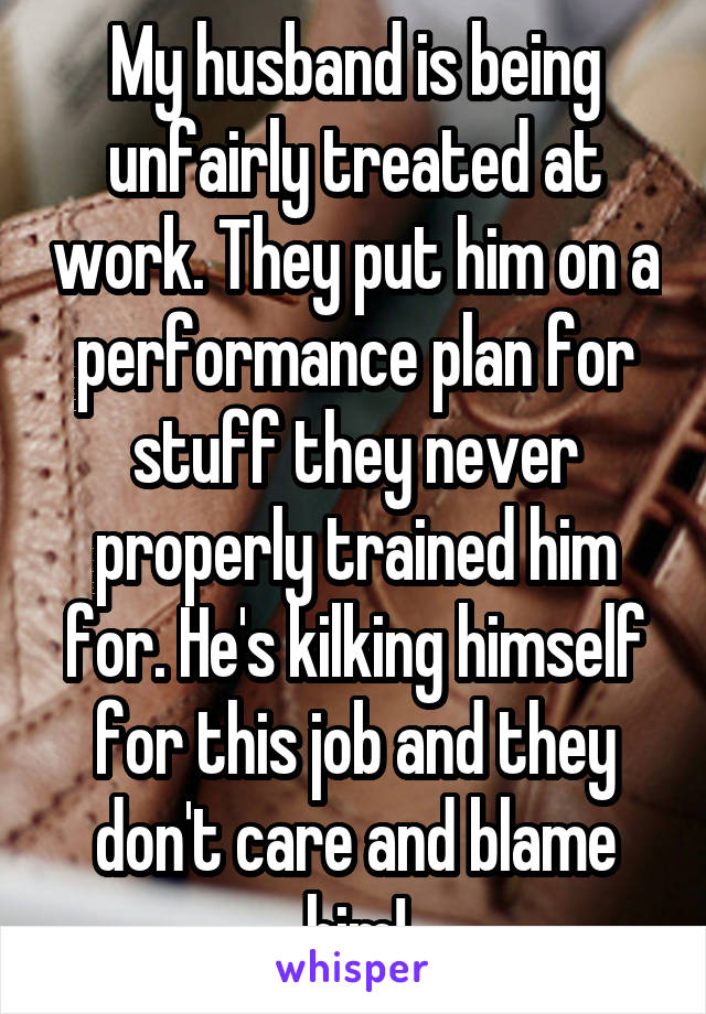 My husband is being unfairly treated at work. They put him on a performance plan for stuff they never properly trained him for. He's kilking himself for this job and they don't care and blame him!