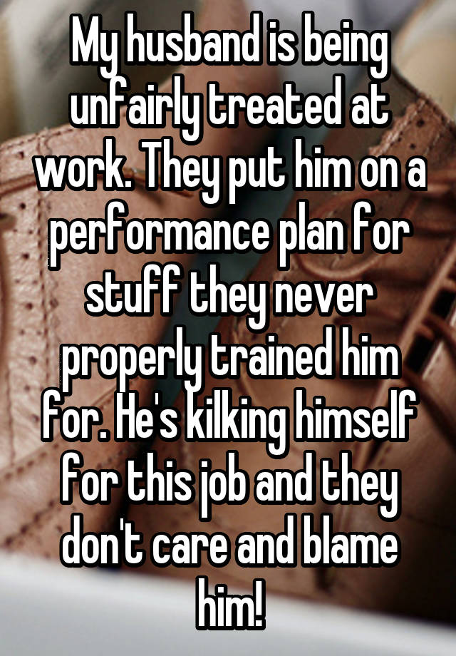 My husband is being unfairly treated at work. They put him on a performance plan for stuff they never properly trained him for. He's kilking himself for this job and they don't care and blame him!