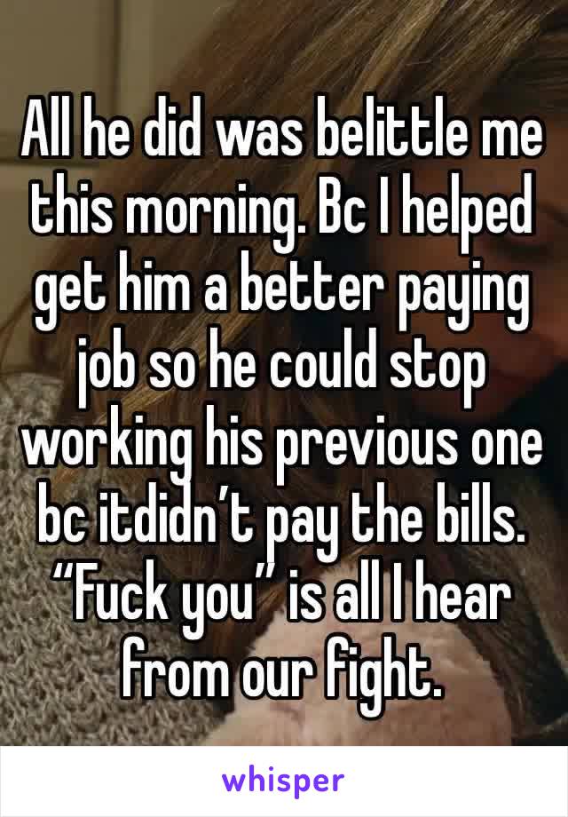 All he did was belittle me this morning. Bc I helped get him a better paying job so he could stop working his previous one bc itdidn’t pay the bills. “Fuck you” is all I hear from our fight.