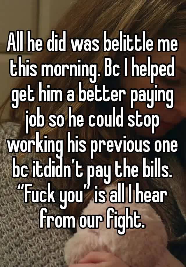 All he did was belittle me this morning. Bc I helped get him a better paying job so he could stop working his previous one bc itdidn’t pay the bills. “Fuck you” is all I hear from our fight.