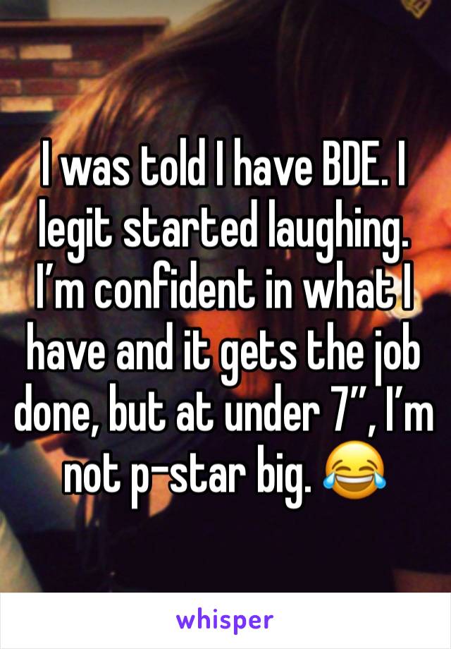 I was told I have BDE. I legit started laughing. I’m confident in what I have and it gets the job done, but at under 7”, I’m not p-star big. 😂