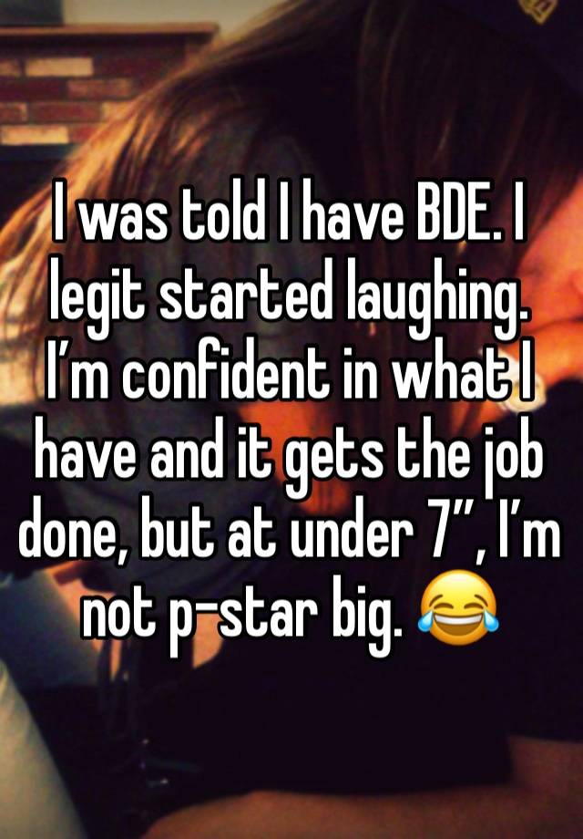 I was told I have BDE. I legit started laughing. I’m confident in what I have and it gets the job done, but at under 7”, I’m not p-star big. 😂