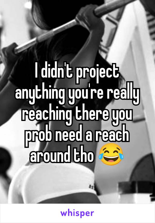 I didn't project anything you're really reaching there you prob need a reach around tho 😂