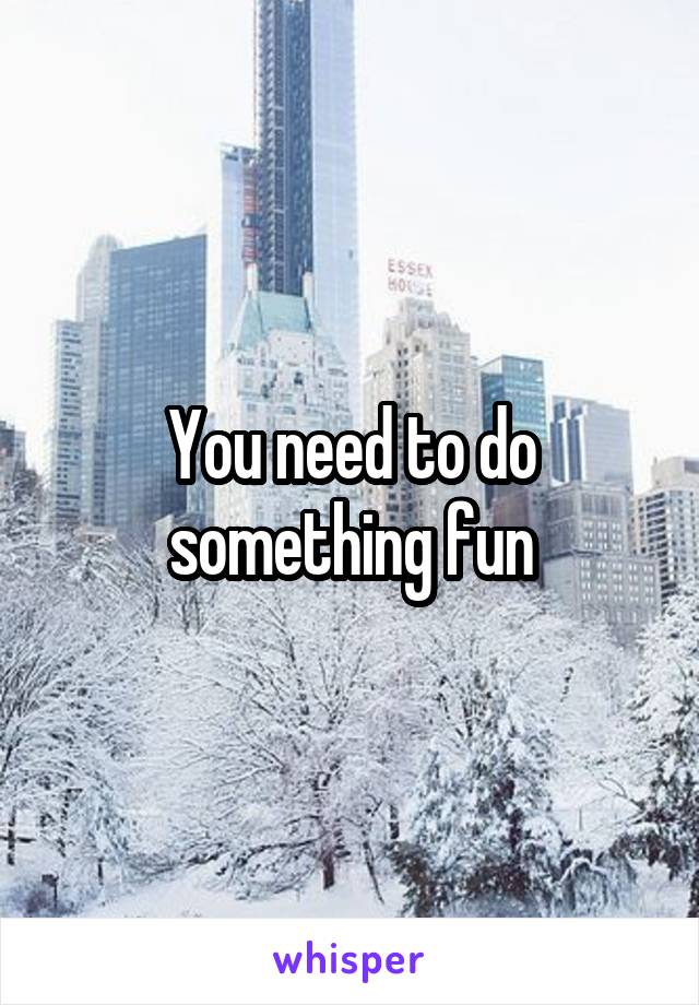 You need to do something fun