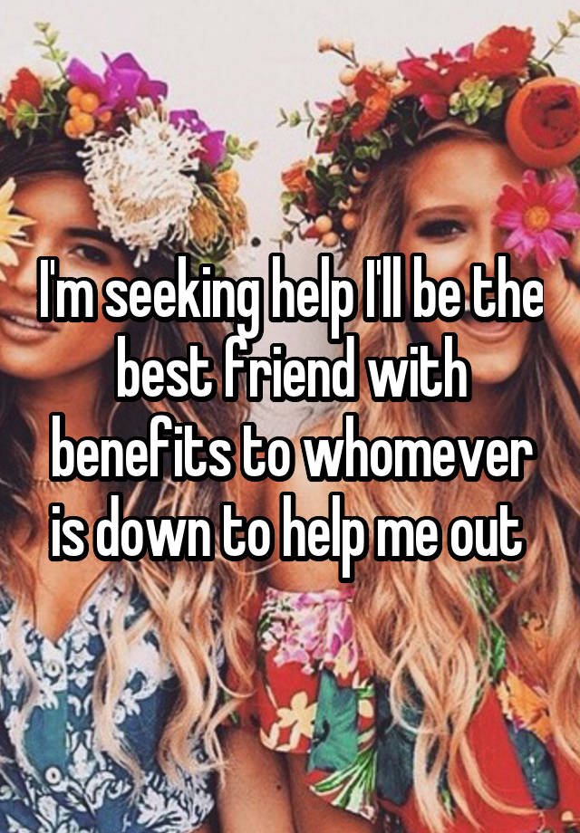 I'm seeking help I'll be the best friend with benefits to whomever is down to help me out 