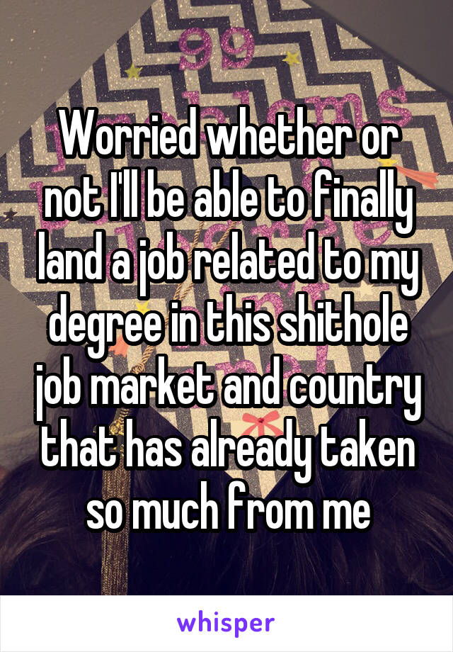 Worried whether or not I'll be able to finally land a job related to my degree in this shithole job market and country that has already taken so much from me