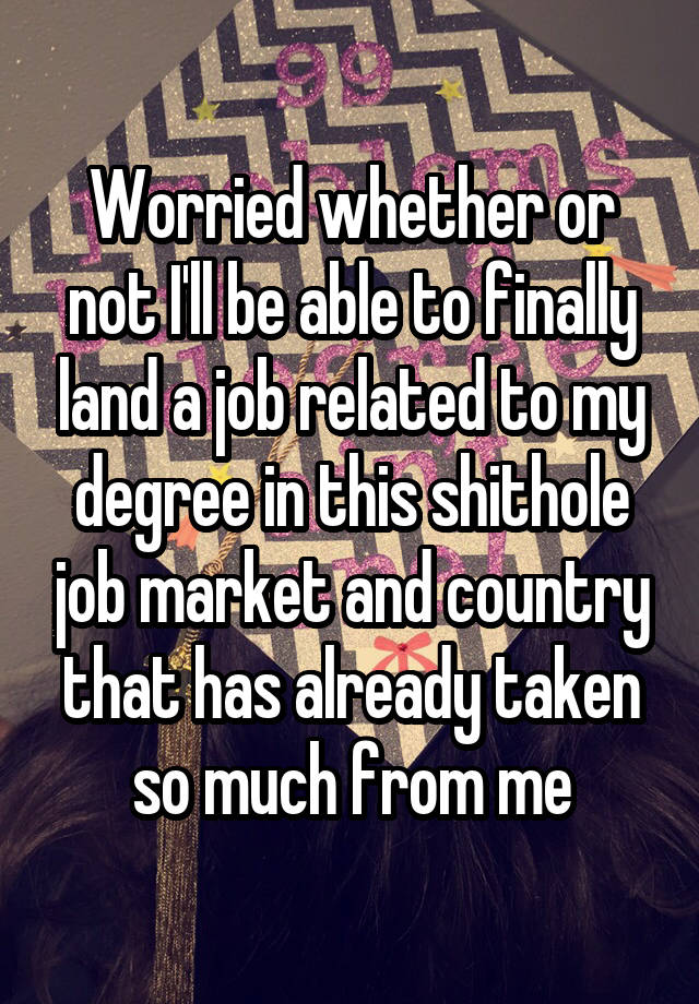 Worried whether or not I'll be able to finally land a job related to my degree in this shithole job market and country that has already taken so much from me