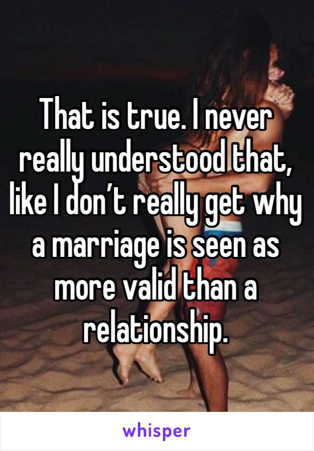 That is true. I never really understood that, like I don’t really get why a marriage is seen as more valid than a relationship.