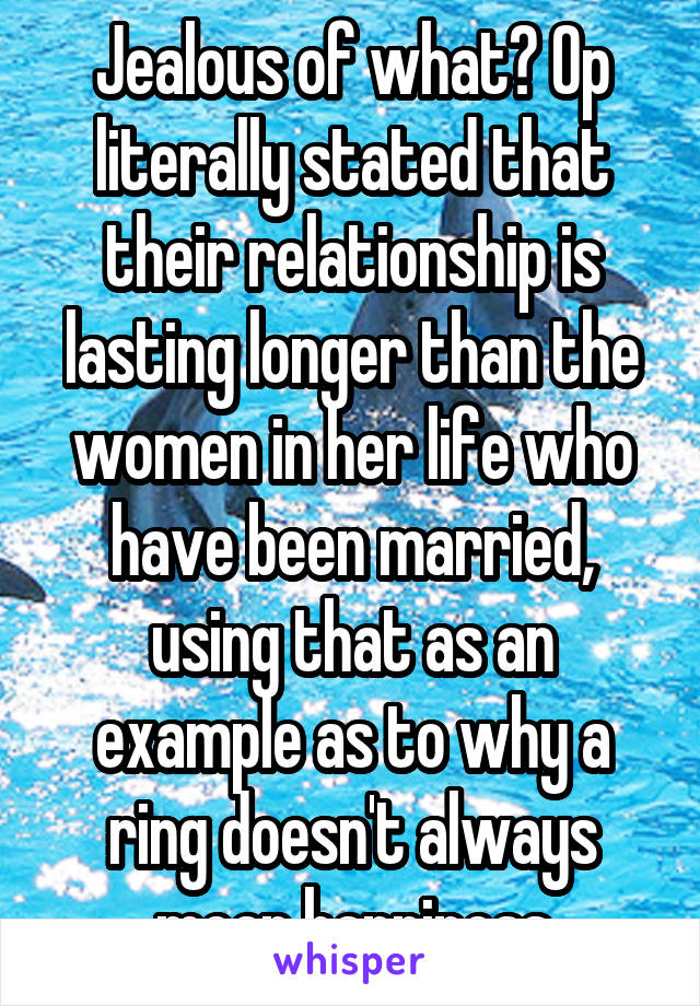 Jealous of what? Op literally stated that their relationship is lasting longer than the women in her life who have been married, using that as an example as to why a ring doesn't always mean happiness