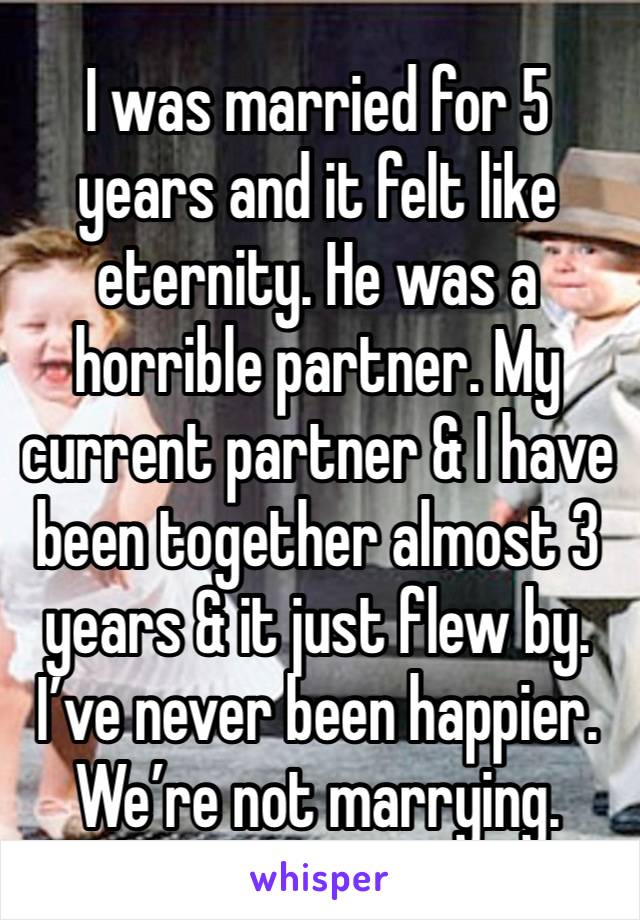 I was married for 5 years and it felt like eternity. He was a horrible partner. My current partner & I have been together almost 3 years & it just flew by. I’ve never been happier. We’re not marrying.