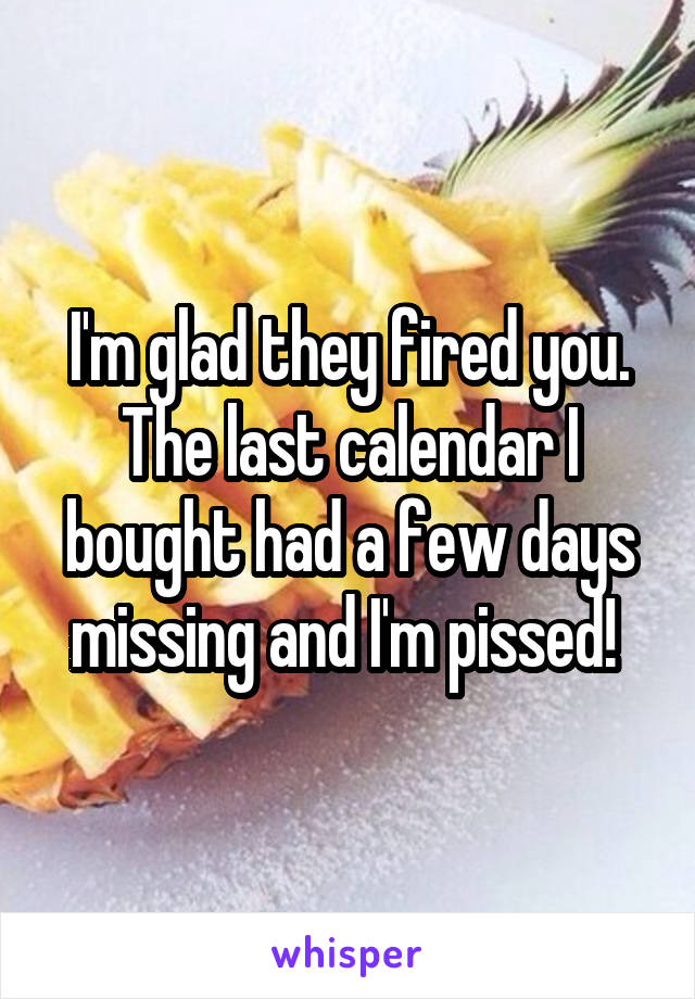 I'm glad they fired you. The last calendar I bought had a few days missing and I'm pissed! 