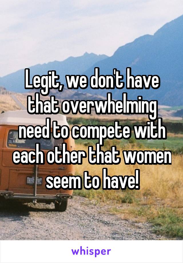 Legit, we don't have that overwhelming need to compete with each other that women seem to have!