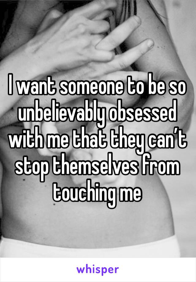 I want someone to be so unbelievably obsessed with me that they can’t stop themselves from touching me