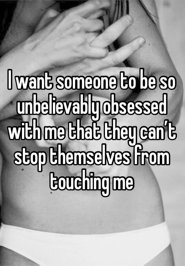 I want someone to be so unbelievably obsessed with me that they can’t stop themselves from touching me