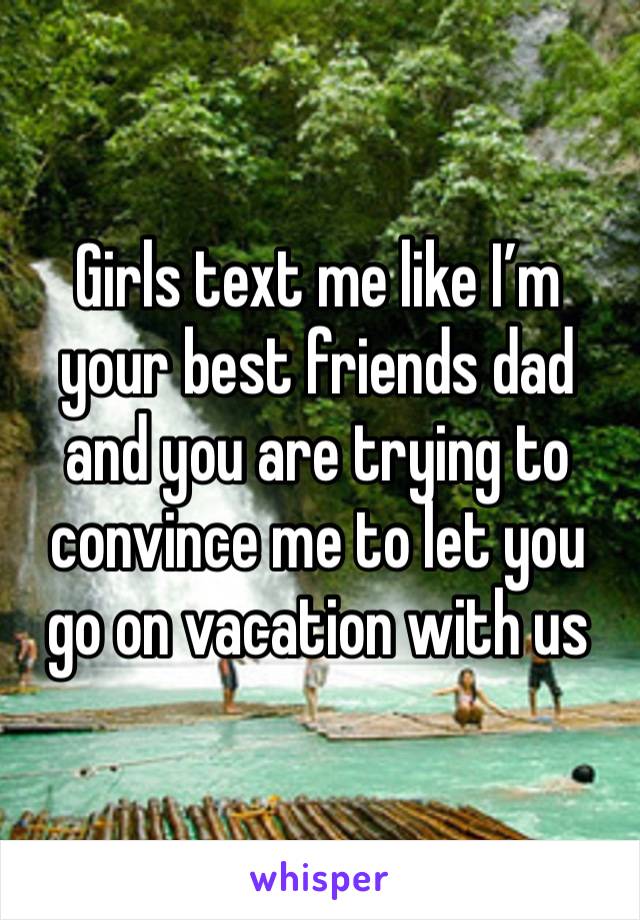 Girls text me like I’m your best friends dad and you are trying to convince me to let you go on vacation with us 